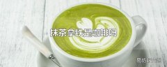 抹茶拿铁是咖啡吗